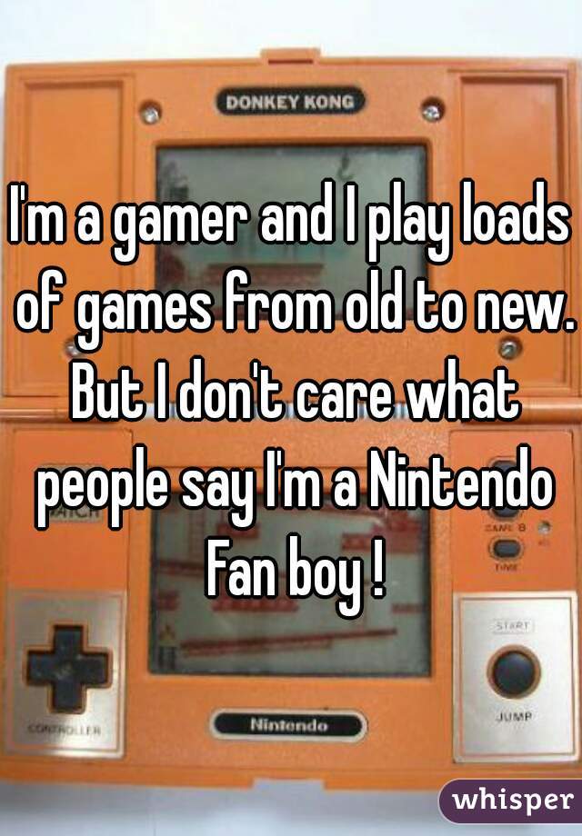 I'm a gamer and I play loads of games from old to new. But I don't care what people say I'm a Nintendo Fan boy !