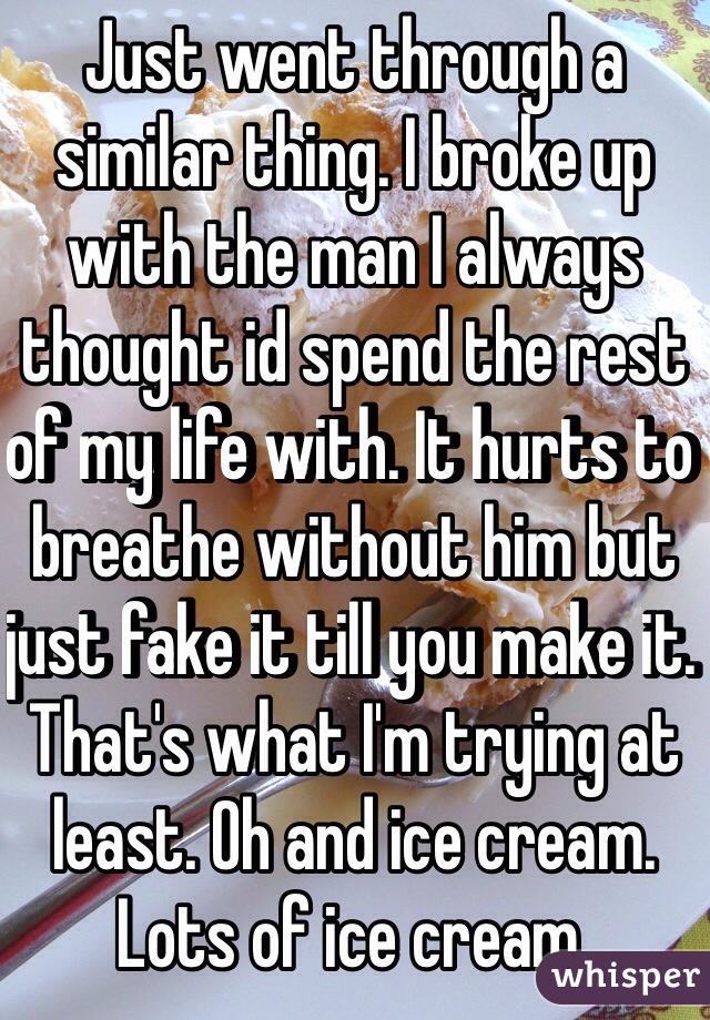 Just went through a similar thing. I broke up with the man I always thought id spend the rest of my life with. It hurts to breathe without him but just fake it till you make it. That's what I'm trying at least. Oh and ice cream. Lots of ice cream. 