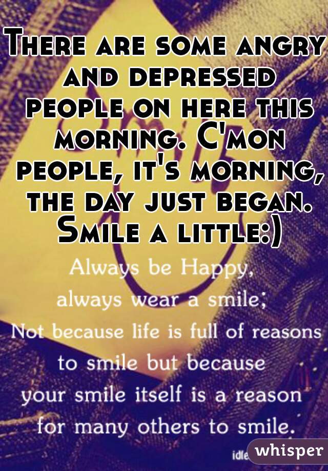 There are some angry and depressed people on here this morning. C'mon people, it's morning, the day just began. Smile a little:)