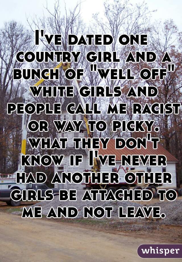 I've dated one country girl and a bunch of "well off" white girls and people call me racist or way to picky. what they don't know if I've never had another other girls be attached to me and not leave.