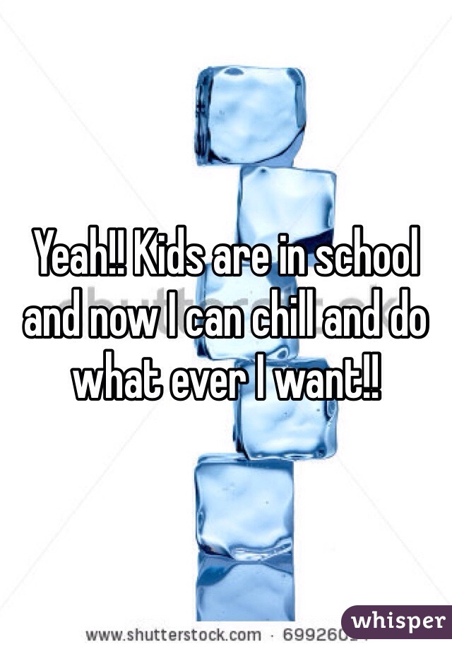 Yeah!! Kids are in school and now I can chill and do what ever I want!!