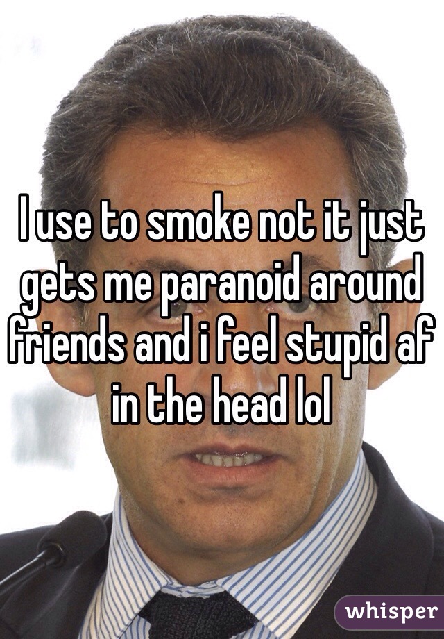 I use to smoke not it just gets me paranoid around friends and i feel stupid af in the head lol  