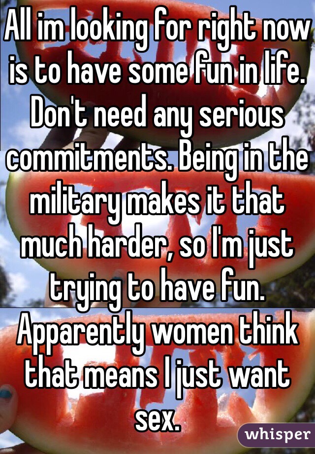 All im looking for right now is to have some fun in life. Don't need any serious commitments. Being in the military makes it that much harder, so I'm just trying to have fun. Apparently women think that means I just want sex.