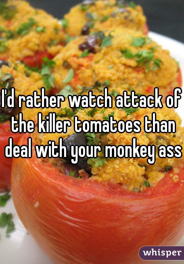 I'd rather watch attack of the killer tomatoes than deal with your monkey ass