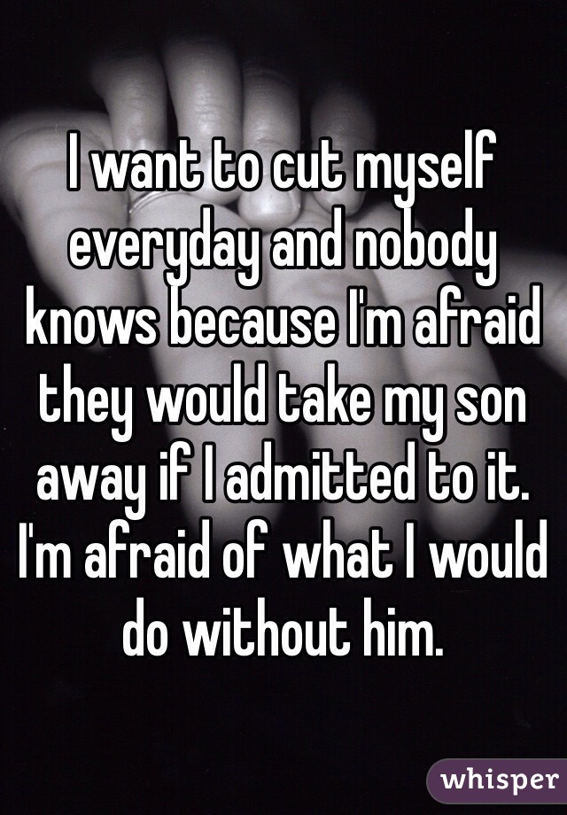 I want to cut myself everyday and nobody knows because I'm afraid they would take my son away if I admitted to it. I'm afraid of what I would do without him. 