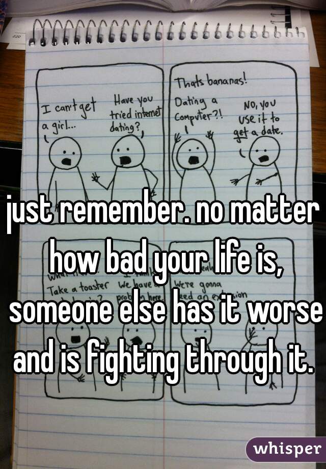 just remember. no matter how bad your life is, someone else has it worse and is fighting through it. 