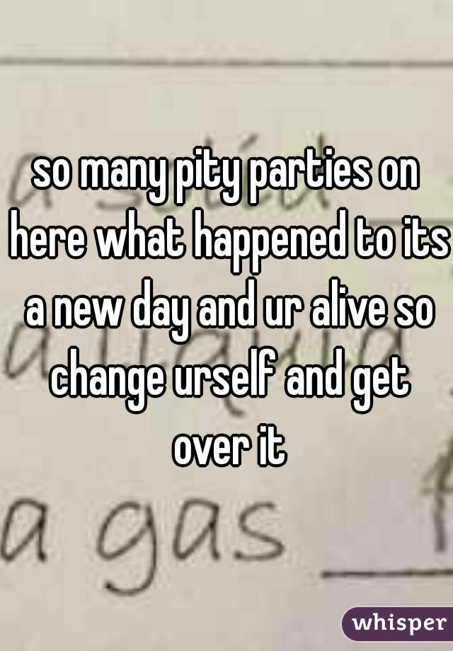 so many pity parties on here what happened to its a new day and ur alive so change urself and get over it