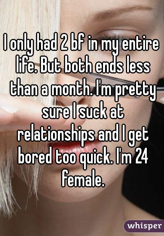 I only had 2 bf in my entire life. But both ends less than a month. I'm pretty sure I suck at relationships and I get bored too quick. I'm 24 female.