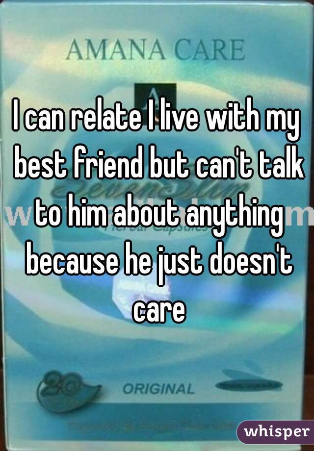 I can relate I live with my best friend but can't talk to him about anything because he just doesn't care
