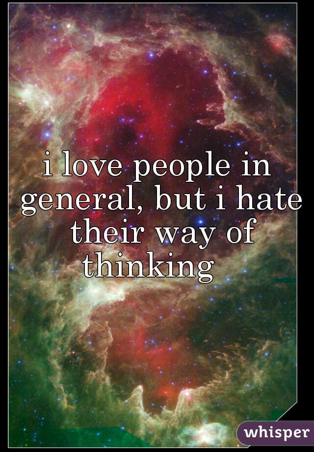 i love people in general, but i hate their way of thinking   