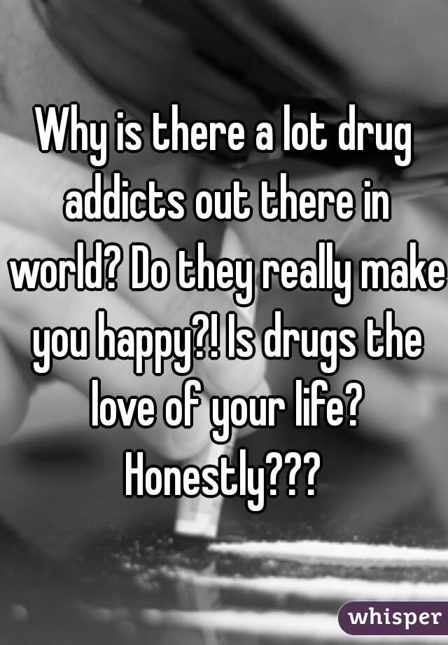 Why is there a lot drug addicts out there in world? Do they really make you happy?! Is drugs the love of your life? Honestly??? 