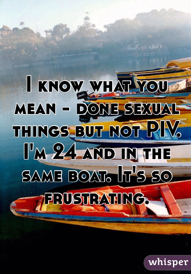 I know what you mean - done sexual things but not PIV. I'm 24 and in the same boat. It's so frustrating.