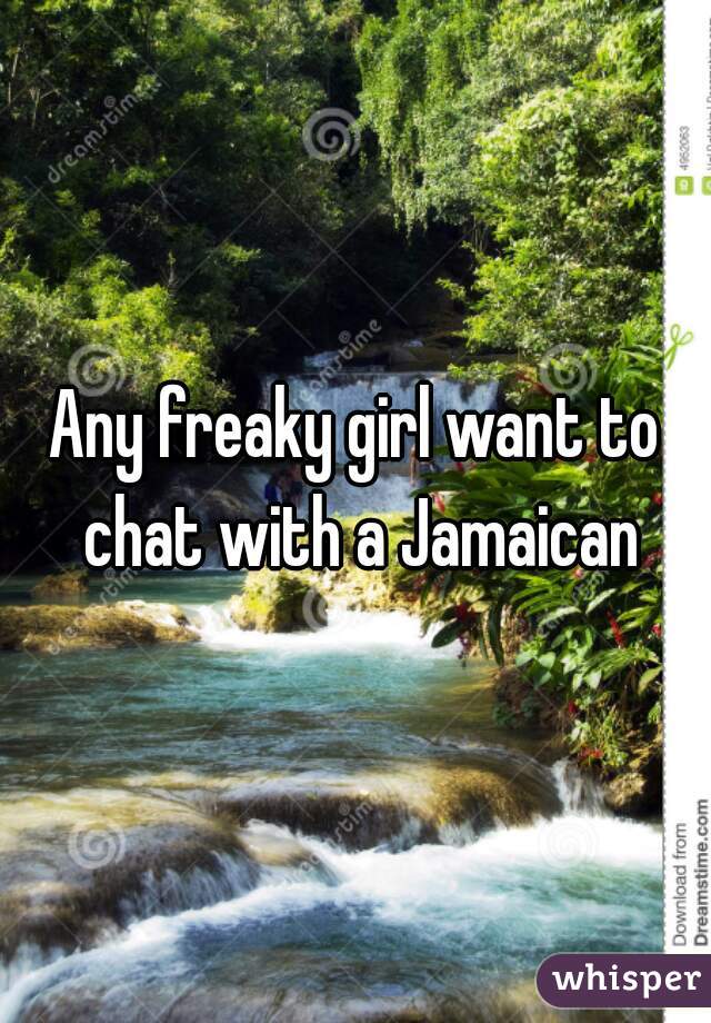 Any freaky girl want to chat with a Jamaican