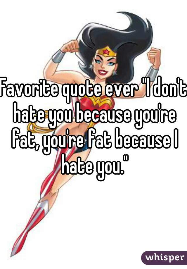 Favorite quote ever "I don't hate you because you're fat, you're fat because I hate you."