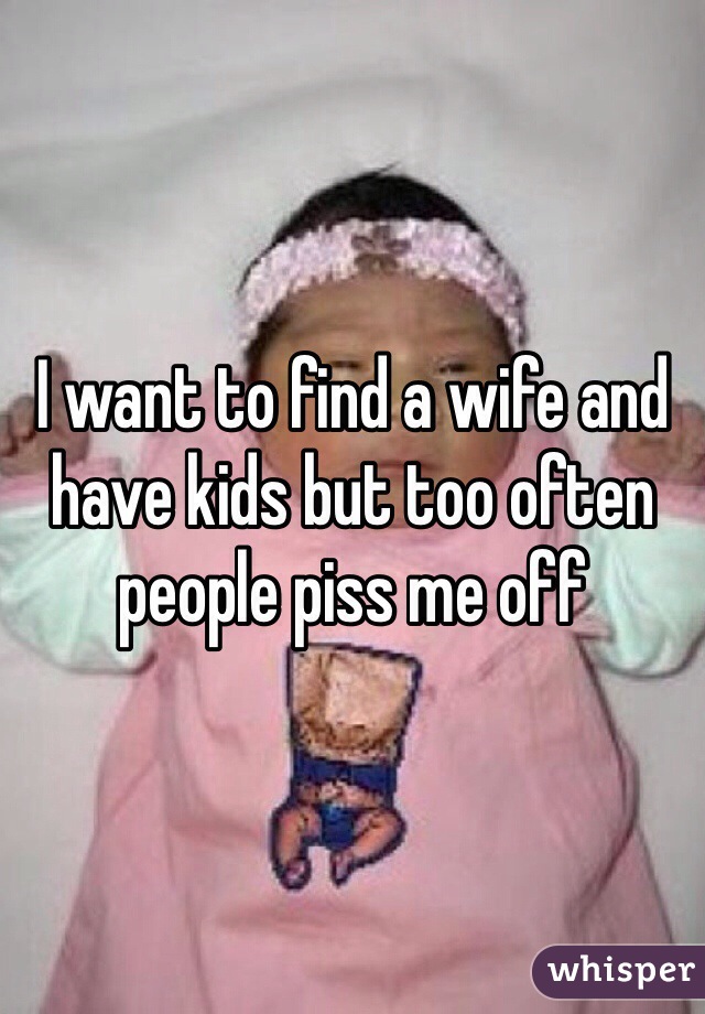 I want to find a wife and have kids but too often people piss me off