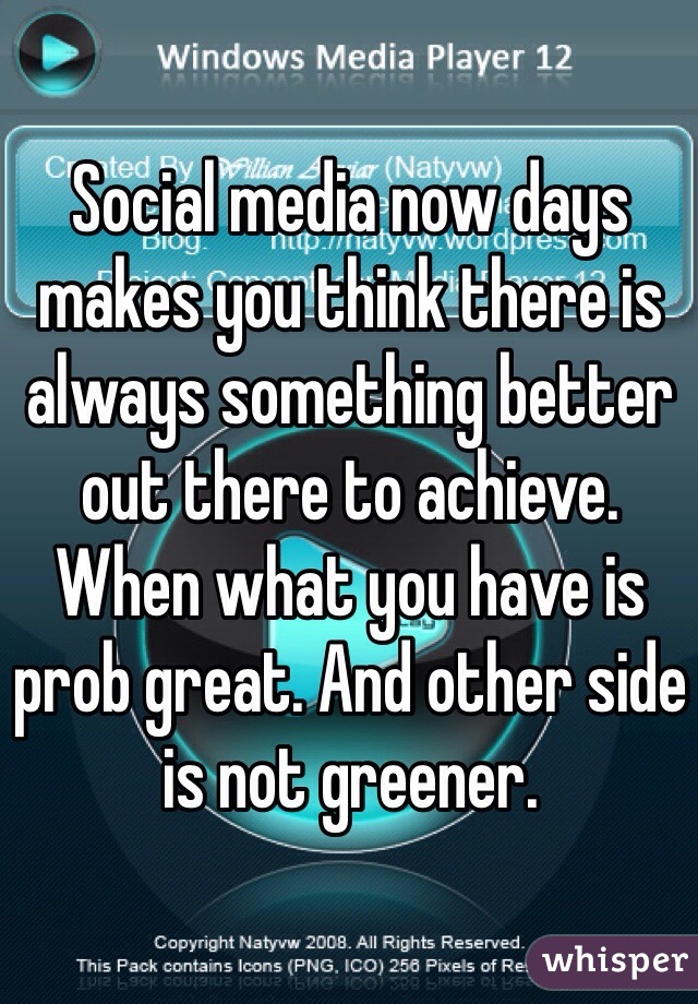 Social media now days makes you think there is always something better out there to achieve. When what you have is prob great. And other side is not greener. 