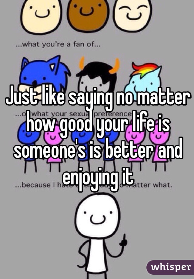 Just like saying no matter how good your life is someone's is better and enjoying it 