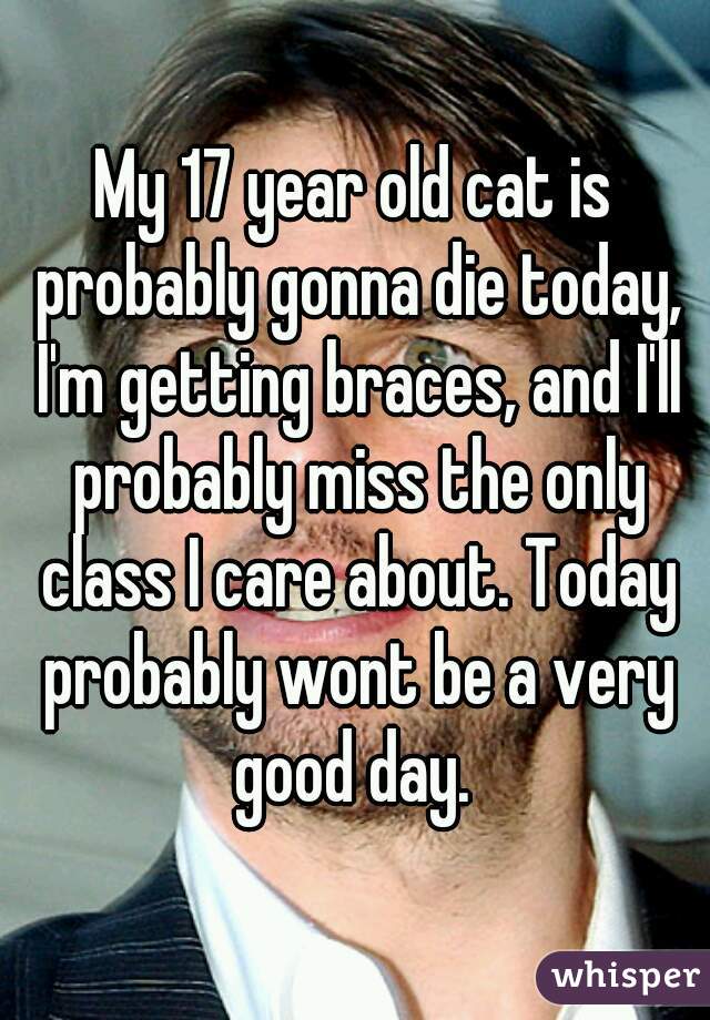 My 17 year old cat is probably gonna die today, I'm getting braces, and I'll probably miss the only class I care about. Today probably wont be a very good day. 
