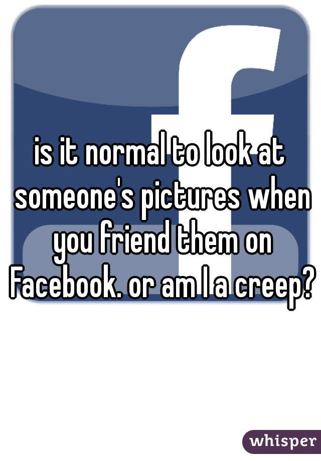 is it normal to look at someone's pictures when you friend them on Facebook. or am I a creep?