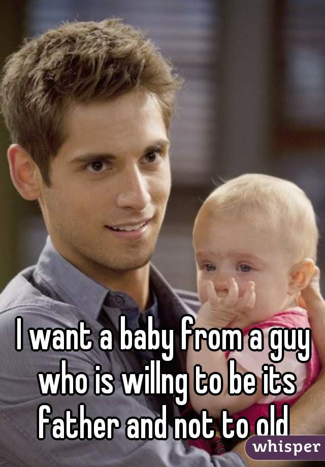 I want a baby from a guy who is willng to be its father and not to old 