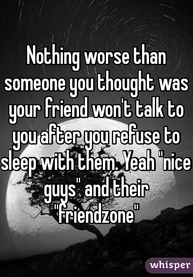 Nothing worse than someone you thought was your friend won't talk to you after you refuse to sleep with them. Yeah "nice guys" and their "friendzone" 