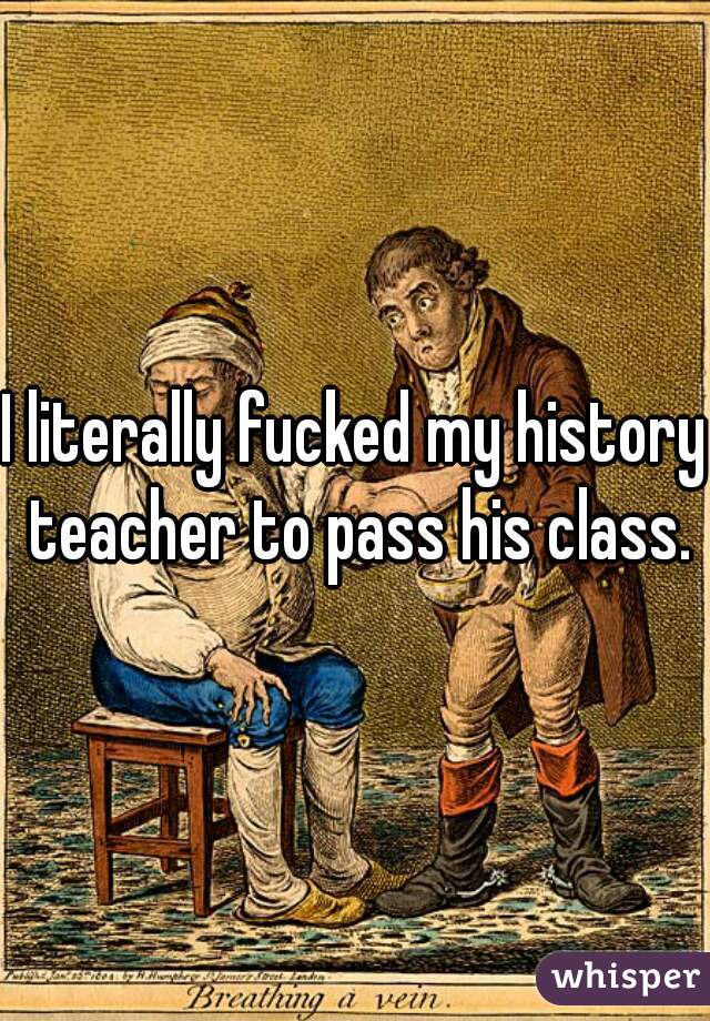 I literally fucked my history teacher to pass his class.

