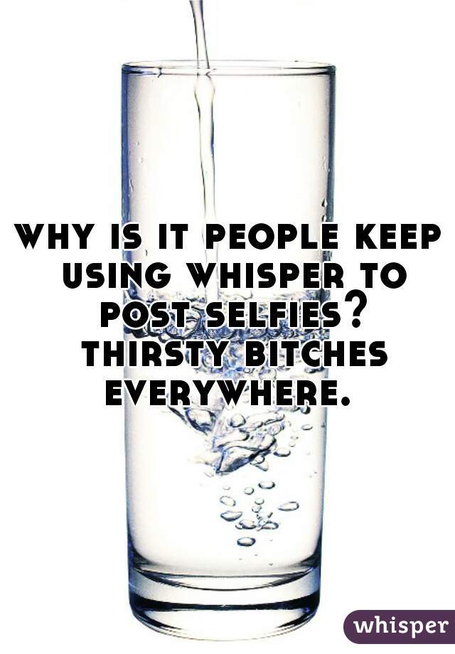 why is it people keep using whisper to post selfies? thirsty bitches everywhere. 