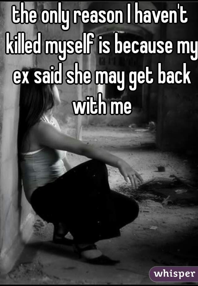 the only reason I haven't killed myself is because my ex said she may get back with me