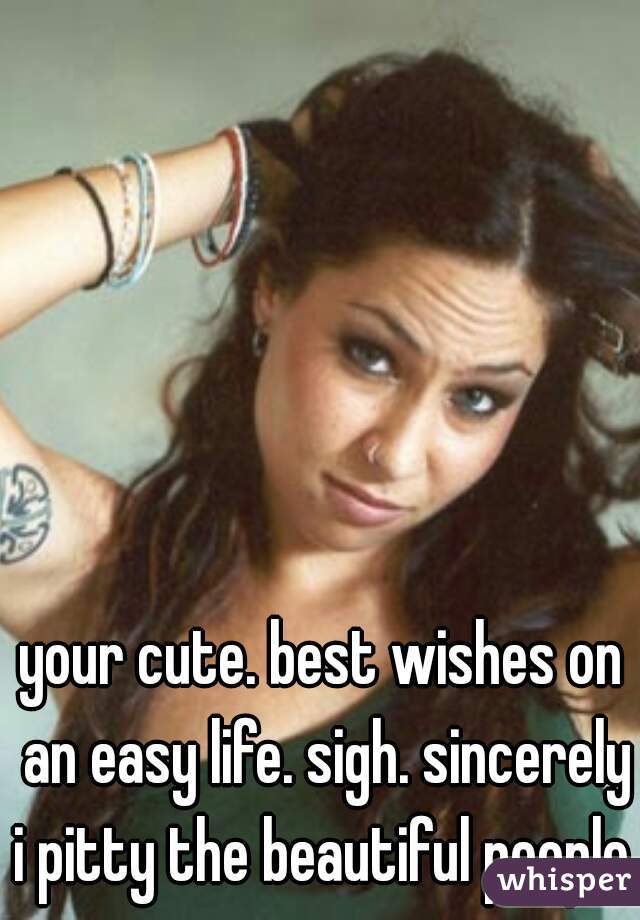 your cute. best wishes on an easy life. sigh. sincerely i pitty the beautiful people.