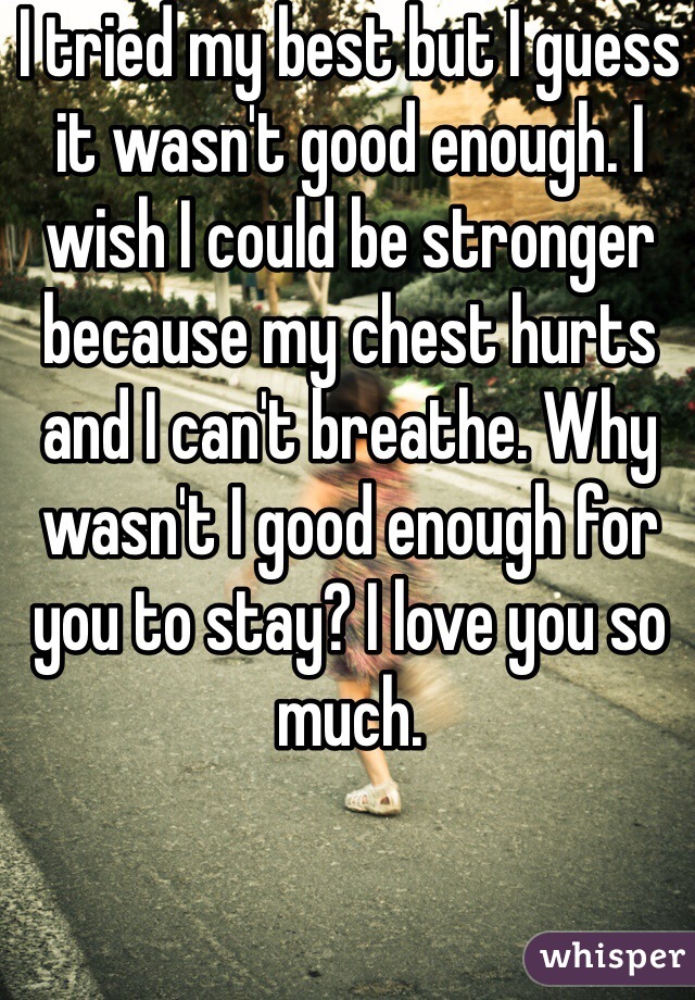 I tried my best but I guess it wasn't good enough. I wish I could be stronger because my chest hurts and I can't breathe. Why wasn't I good enough for you to stay? I love you so much. 