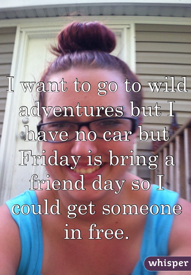 I want to go to wild adventures but I have no car but Friday is bring a friend day so I could get someone in free. 