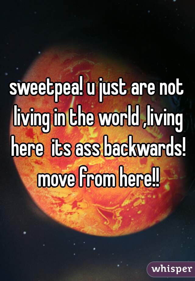 sweetpea! u just are not living in the world ,living here  its ass backwards! move from here!!