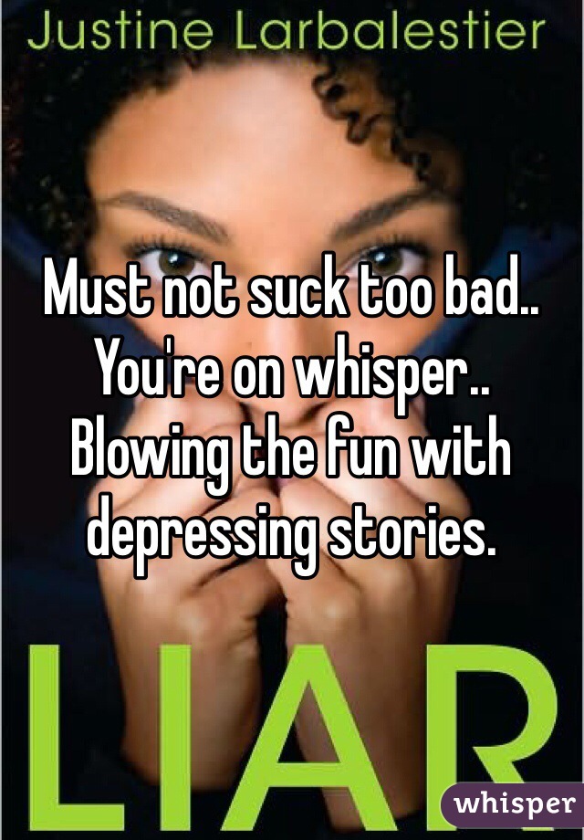 Must not suck too bad.. You're on whisper.. Blowing the fun with depressing stories. 