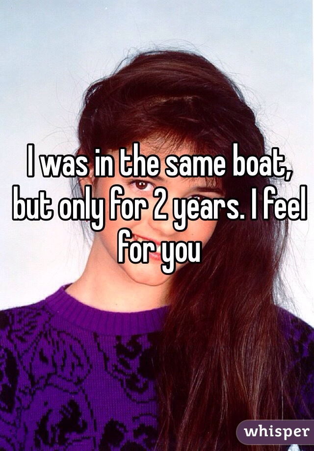 I was in the same boat, but only for 2 years. I feel for you