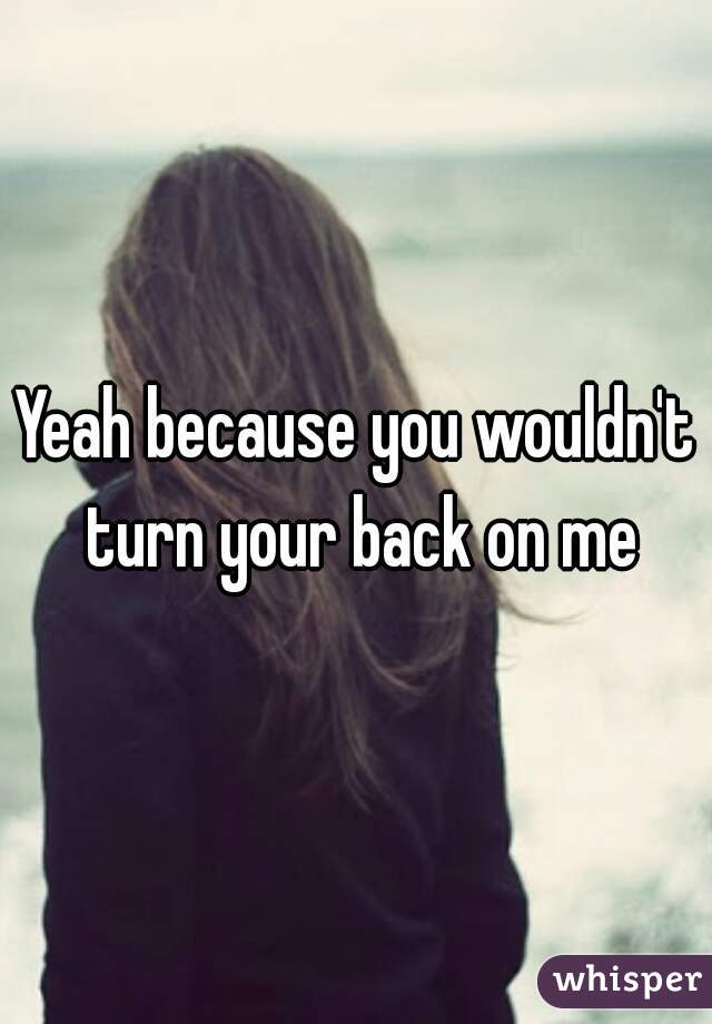 Yeah because you wouldn't turn your back on me