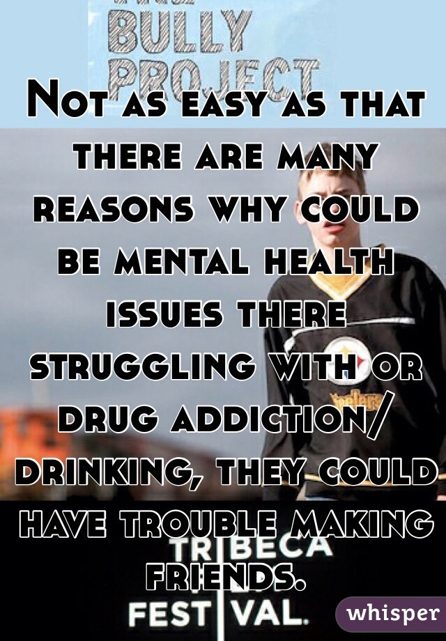 Not as easy as that there are many reasons why could be mental health issues there struggling with or drug addiction/drinking, they could have trouble making friends.