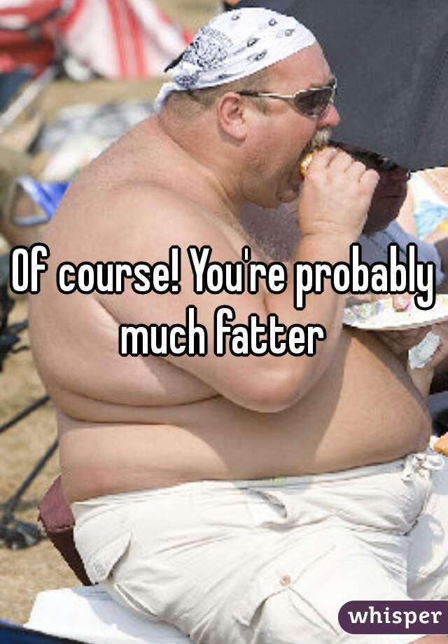 Of course! You're probably much fatter 