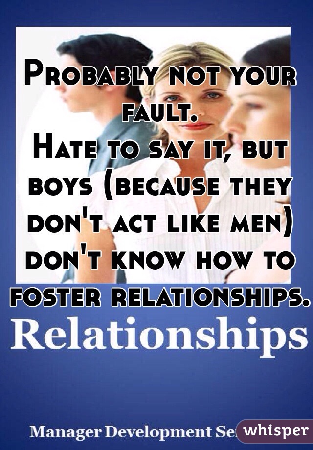 Probably not your fault.
Hate to say it, but boys (because they don't act like men) don't know how to foster relationships.