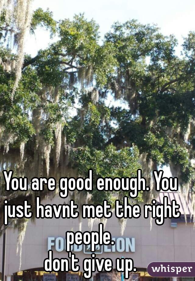 You are good enough. You just havnt met the right people. 
don't give up.