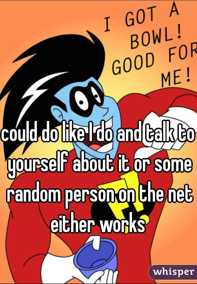 could do like I do and talk to yourself about it or some random person on the net either works 