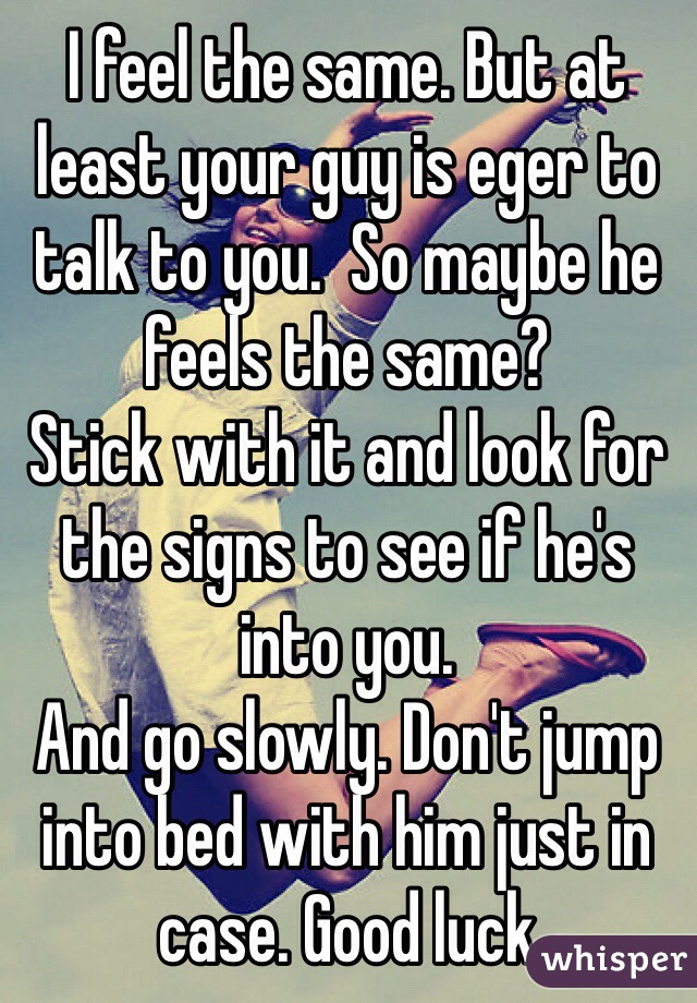 I feel the same. But at least your guy is eger to talk to you.  So maybe he feels the same?
Stick with it and look for the signs to see if he's into you. 
And go slowly. Don't jump into bed with him just in case. Good luck 