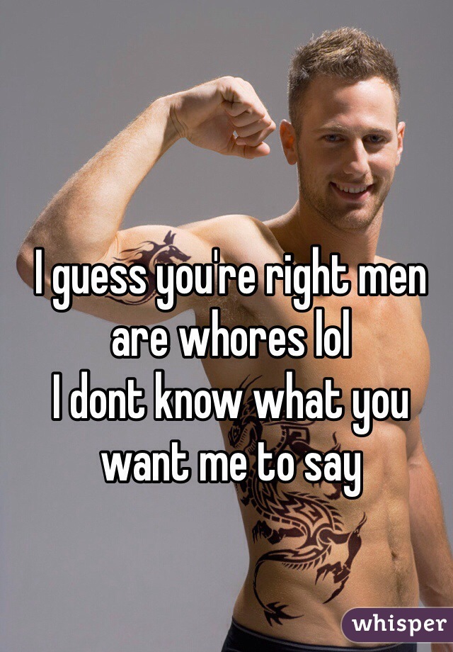 I guess you're right men are whores lol
I dont know what you want me to say