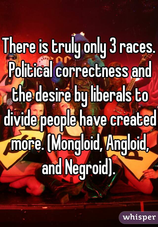 There is truly only 3 races. Political correctness and the desire by liberals to divide people have created more. (Mongloid, Angloid, and Negroid). 