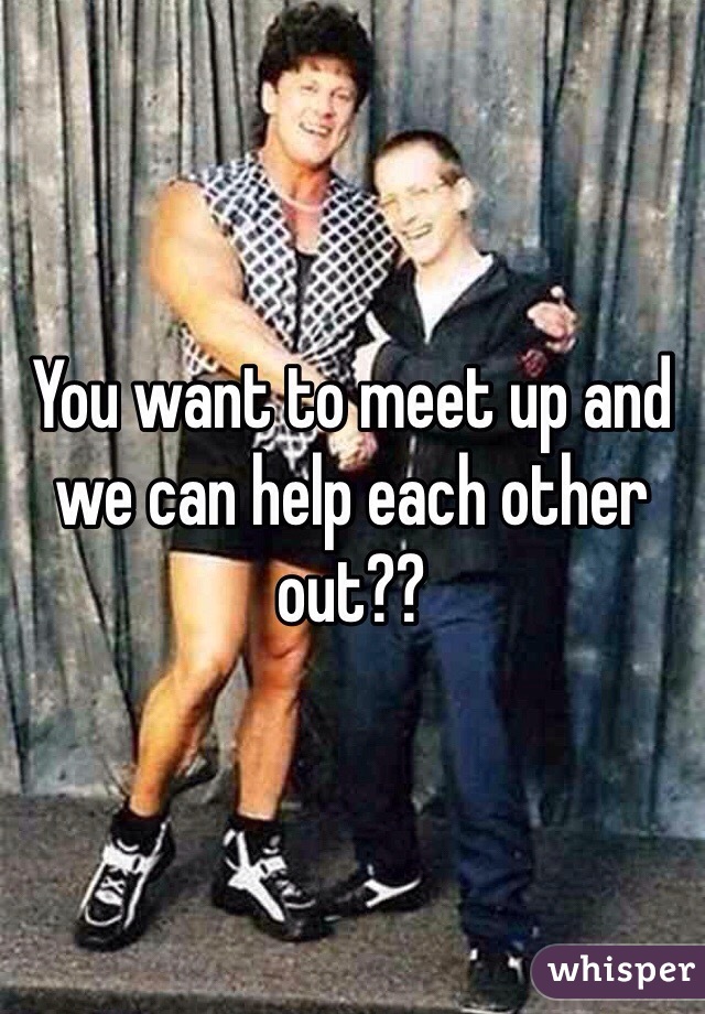 You want to meet up and we can help each other out??
