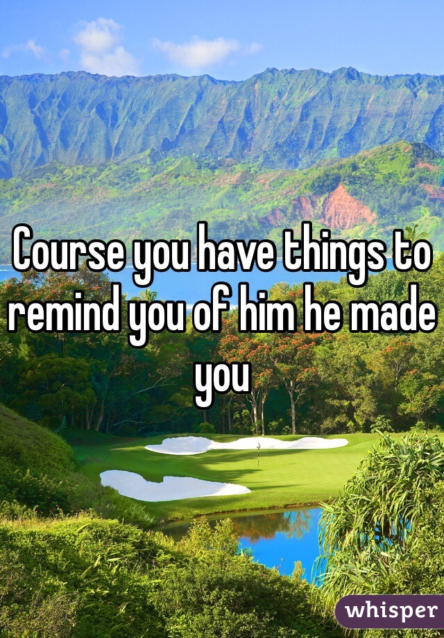 Course you have things to remind you of him he made you