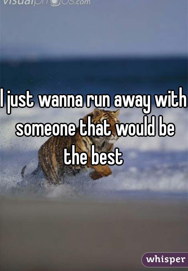 I just wanna run away with someone that would be the best 