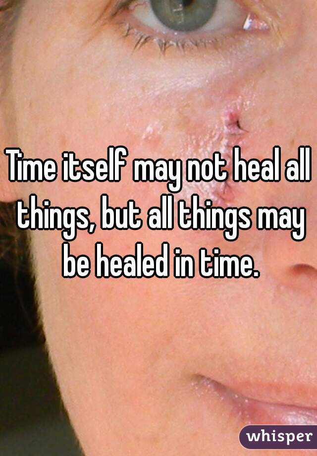 Time itself may not heal all things, but all things may be healed in time.
