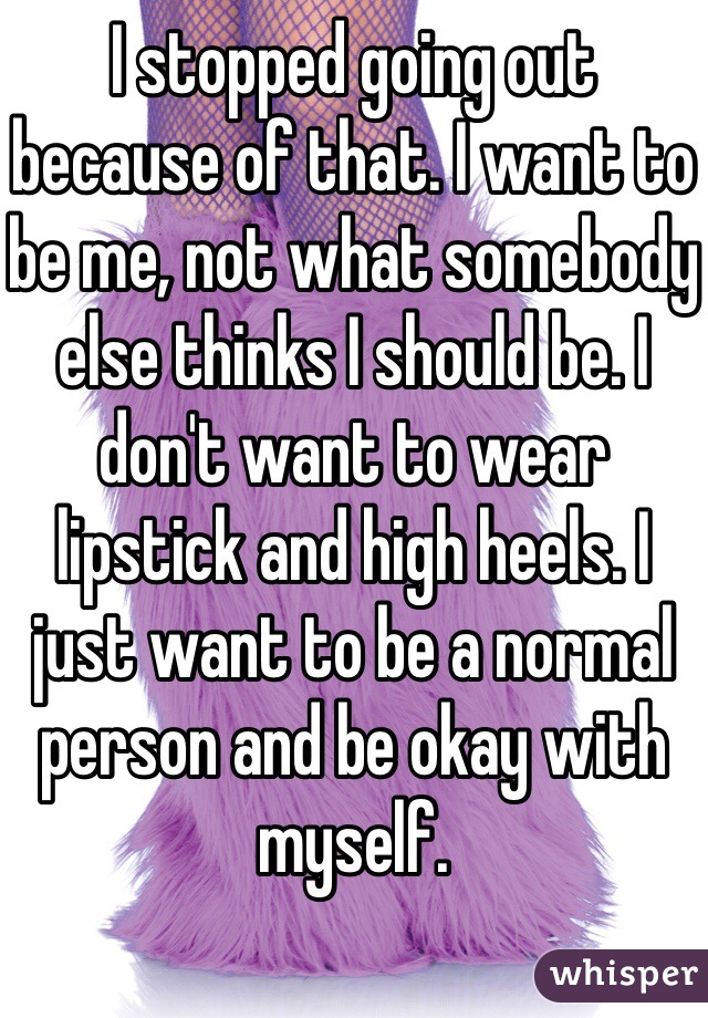 I stopped going out because of that. I want to be me, not what somebody else thinks I should be. I don't want to wear lipstick and high heels. I just want to be a normal person and be okay with myself.