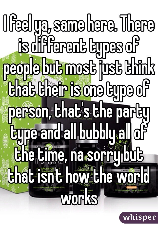 I feel ya, same here. There is different types of people but most just think that their is one type of person, that's the party type and all bubbly all of the time, na sorry but that isn't how the world works