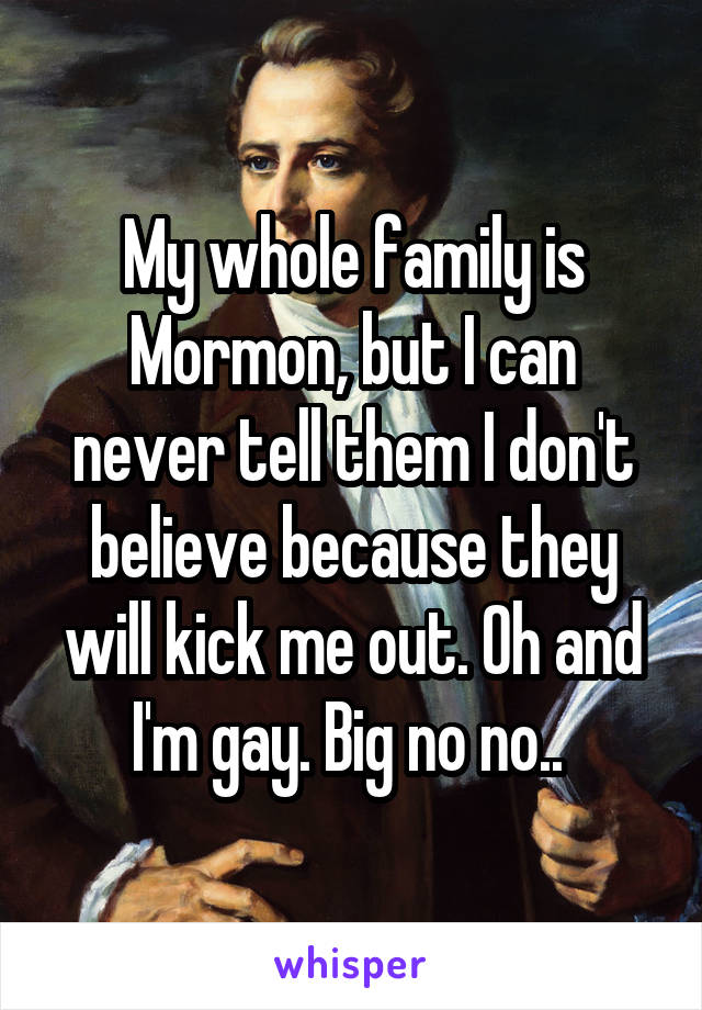 My whole family is Mormon, but I can never tell them I don't believe because they will kick me out. Oh and I'm gay. Big no no.. 